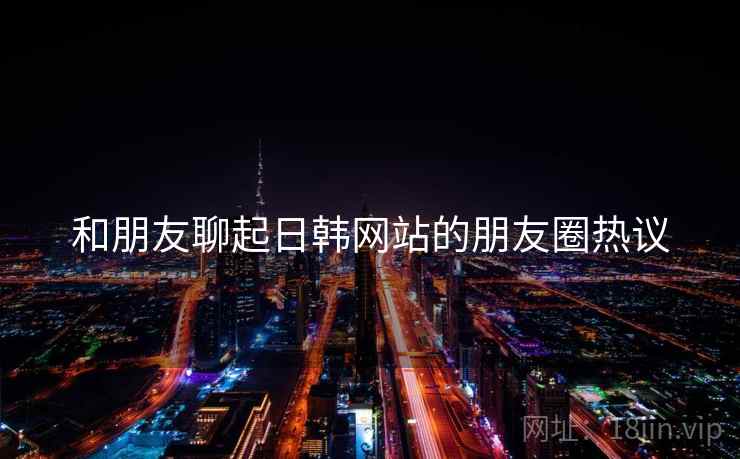 和朋友聊起日韩网站的朋友圈热议