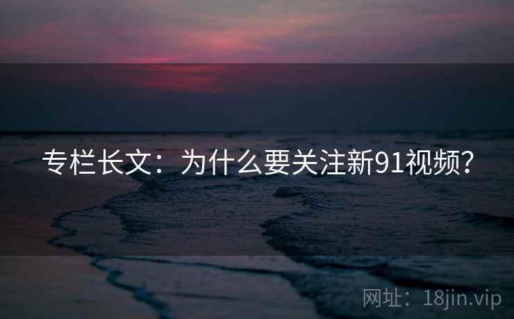 专栏长文：为什么要关注新91视频？