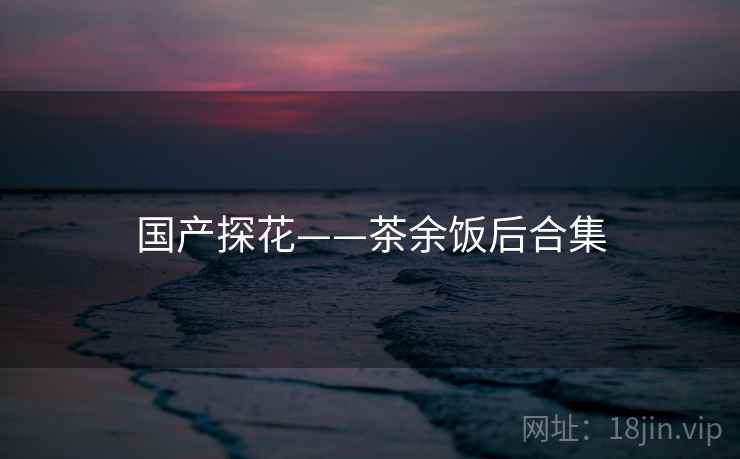 国产探花——茶余饭后合集